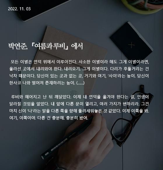  여름과 루비 -박연준 모든 이별은 언덕 위에서 이루어진다. 사소한 이별이라 해도 그게 이별이라면, 올라선 곳에서 내려와야 한다. 내려오기. 그게 이별이다. 다리가 후들거리는 건 낙차 때문이다. 당신이 있는 곳과 없는 곳, 거기와 여기, ‘사이’라는 높이. 당신이 한사코 나와 떨어져 존재하려는 높이. (……) 루비와 헤어지고 난 뒤 깨달았다. 이제 내 언덕을 옮겨야 한다는 걸, 인생이 달라질 것임을 알았다. 내 앞에 다른 문이 열리고, 여러 가지가 변하리라. 그건 마치 신이 ‘나’라는 말을 다른 쪽을 향해 돌려세워놓은 것 같았다. 이제 이쪽을 봐. 여기, 이쪽이야. 다른 건 충분해. 충분히 봤어. 작가 : 박연준 출전 : 『여름과 루비』 (은행나무, 2022) 197p ~198p. 